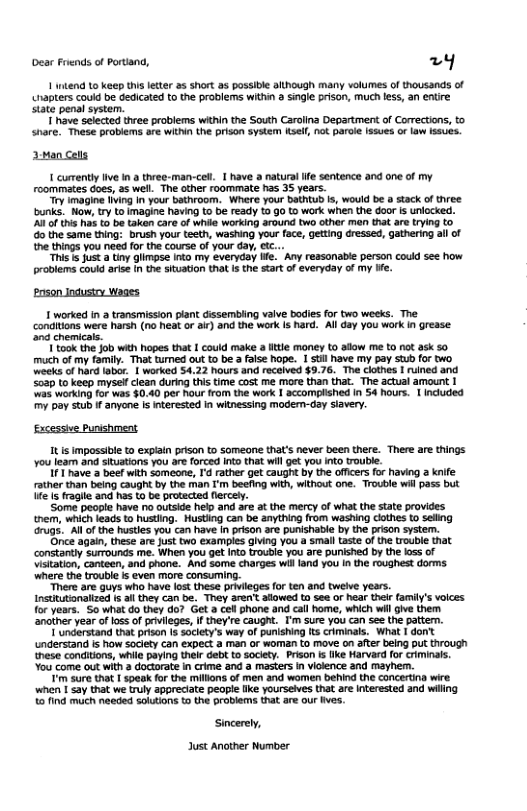 Dear Frends of Portand, 2y 1 intend 1o keep this letter as short as possible although many volumes of thousands of napters could be dedicated to the problems Wit 3 sngie pison, Much less, an entre state penal system. T have selected three problems wthin the South Carolina Department of Corections, to share. These problems are within the prison system sel, not paroe Issues or law I5sues. 3:Man Cels 1 cumently ive 1n & three-man-cel. 1 have a natura e sentence and one of my roommates Goes, as well. The other roommate has 35 years. "y imagine iing In your bathroom. Were your bathtub i, would be a stack of three bunks. Now, ry to imagine having to be ready % go to work when the door is unlocked. A8 of this ha t be taken care of while working around two other man that ae trying to o the same thing: brush your teeth, washing your face, getting dressed, gathering all of the things you need for the course of your day, et. “Ths s Just @ tiny glimpse into my everyday ife. Any reasonable person could see how problems could arie in the situation that s the start o everyday of my ie. Poson Indusiry Wages 1 worked in transmission piant dissembling valve bodies for two weeks. The Condiions were harsh (na heat or ai) and the work Is Rard. All day you work I grease nd chemicals I ook the Job wih hopes that I could make a itle moniey to alow me Ko not ask 0 much ofmy family. That tumed out to be a aise hope. 1 St have my pay Stub for two weeks of hard abor. | worked $4.22 hours and recolved $9.76. The clothes 1 ruined and <539 to keep mysell cloan during this time cost me more than that. The actual amount | s working for was §0.40 per Rour from the work 1 accomplished In 54 hours. 1 Included my pay stub f anyone Is inerested in witnessing modem-day slavery. Excessive Punshment It s impossibe to expiain prison to Someone thal’s never been there. There are things You leam and situations you are forced into that willget you Into trouble. 11 have 2 beef with someane, Td rather get caught by the officrs fo haviog a knife rather than being caught by the man I’m beefing with, without one. Trouble wil pass but e fragle and has to be protected fercely. Some peopie have no outside help and are at the mercy of what the tate provides tnem, which leads t husting. Husting can be anything from washing clothes 1o seling ‘arugs..All ofthe hustles you can have in prison are punishable by the prison system. ‘Once again, these are Just two examples giving You a small taste of the trouble that constantly surrounds me. When you get Into roubie you are punished by the 1ss of Visiation, conteen, and phone. And some charges will land you In the roughest dorms where the trouble is even more consuming. e are guys who have lost these privieges fo ten and tweive years. Institutionaltzad s il they can be. They aren’ afowed tn See or hear their family’s volces for years, So what do they do? Get a cell phone and call home, which wi gve them. ‘another year o los of privlleges, If they’re caught. I’m sure you can see the pattern. T understand that prison (s socety’s way of punishing ts criminals. What I dont understand is how society can expect a man or woman to move on after being put through hese conditions, while paying thel Geb to sociey. Prison s ke Harvard for criminals. You come out with 2 doctoratein crime and a masters in vickence and mayher. Tim sure that 1 speak fo the millons of men and women behind the concerting wire when 1 say that we uly appreciate people Ik yourseies that are nterested and wiling 121nd much naeded solutions t the problems that are ou ives. Sincerety, Just Another Number